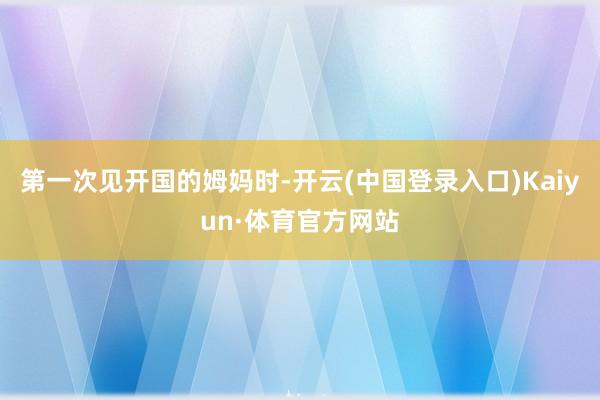 第一次见开国的姆妈时-开云(中国登录入口)Kaiyun·体育官方网站