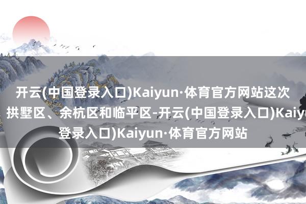 开云(中国登录入口)Kaiyun·体育官方网站这次新规涵盖上城区、拱墅区、余杭区和临平区-开云(中国登录入口)Kaiyun·体育官方网站