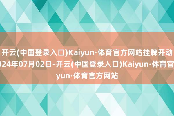 开云(中国登录入口)Kaiyun·体育官方网站挂牌开动时分2024年07月02日-开云(中国登录入口)Kaiyun·体育官方网站