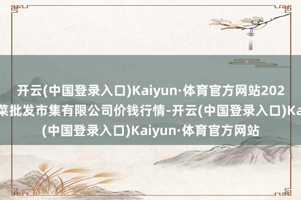 开云(中国登录入口)Kaiyun·体育官方网站2024年6月17日运城蔬菜批发市集有限公司价钱行情-开云(中国登录入口)Kaiyun·体育官方网站