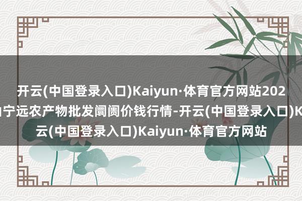 开云(中国登录入口)Kaiyun·体育官方网站2024年6月17日辽宁鞍山宁远农产物批发阛阓价钱行情-开云(中国登录入口)Kaiyun·体育官方网站