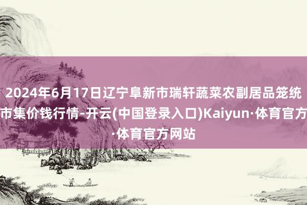 2024年6月17日辽宁阜新市瑞轩蔬菜农副居品笼统批发市集价钱行情-开云(中国登录入口)Kaiyun·体育官方网站