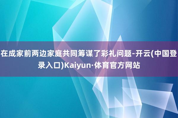 在成家前两边家庭共同筹谋了彩礼问题-开云(中国登录入口)Kaiyun·体育官方网站