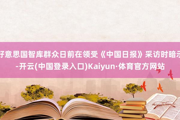 好意思国智库群众日前在领受《中国日报》采访时暗示-开云(中国登录入口)Kaiyun·体育官方网站