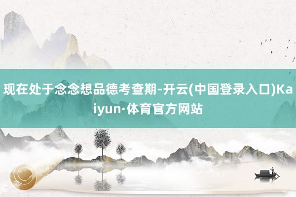 现在处于念念想品德考查期-开云(中国登录入口)Kaiyun·体育官方网站