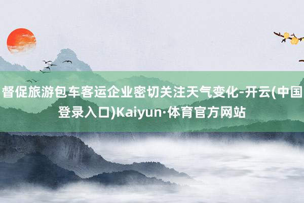 督促旅游包车客运企业密切关注天气变化-开云(中国登录入口)Kaiyun·体育官方网站