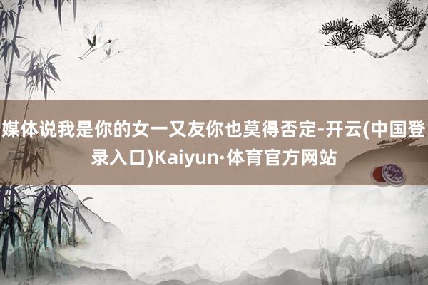 媒体说我是你的女一又友你也莫得否定-开云(中国登录入口)Kaiyun·体育官方网站