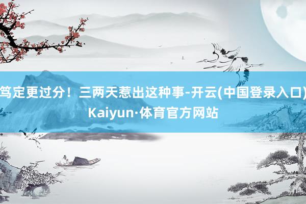 笃定更过分！三两天惹出这种事-开云(中国登录入口)Kaiyun·体育官方网站