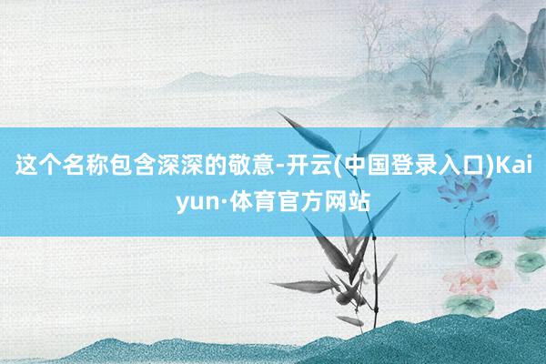 这个名称包含深深的敬意-开云(中国登录入口)Kaiyun·体育官方网站