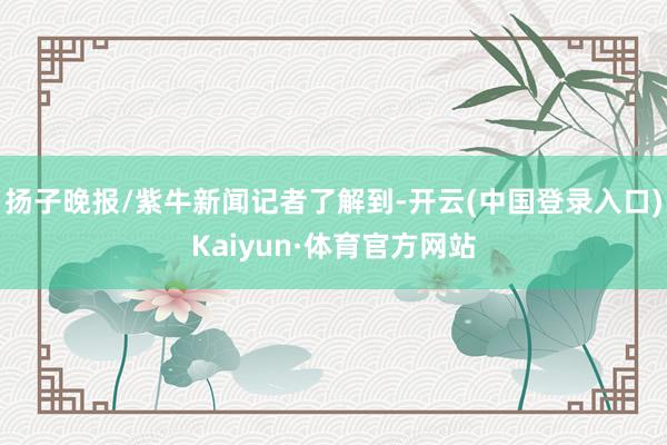 扬子晚报/紫牛新闻记者了解到-开云(中国登录入口)Kaiyun·体育官方网站