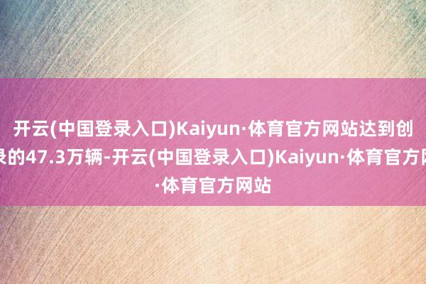 开云(中国登录入口)Kaiyun·体育官方网站达到创记录的47.3万辆-开云(中国登录入口)Kaiyun·体育官方网站