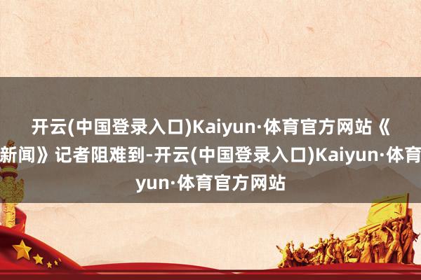 开云(中国登录入口)Kaiyun·体育官方网站　　《逐日经济新闻》记者阻难到-开云(中国登录入口)Kaiyun·体育官方网站