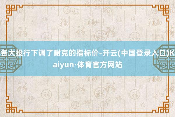 各大投行下调了耐克的指标价-开云(中国登录入口)Kaiyun·体育官方网站