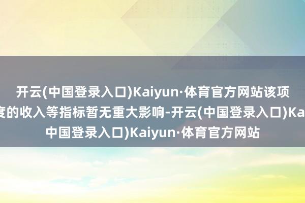 开云(中国登录入口)Kaiyun·体育官方网站该项目预计对公司本年度的收入等指标暂无重大影响-开云(中国登录入口)Kaiyun·体育官方网站