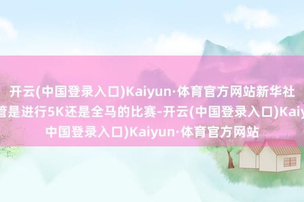 开云(中国登录入口)Kaiyun·体育官方网站新华社记者 张汝锋 摄不管是进行5K还是全马的比赛-开云(中国登录入口)Kaiyun·体育官方网站