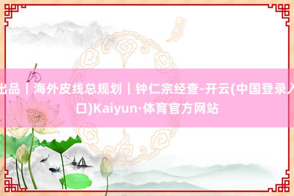 出品｜海外皮线总规划｜钟仁宗经查-开云(中国登录入口)Kaiyun·体育官方网站