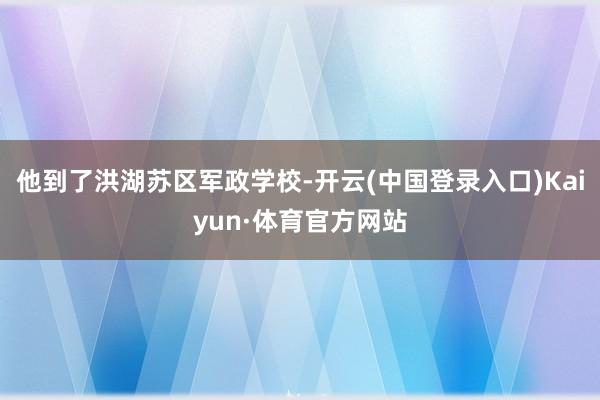 他到了洪湖苏区军政学校-开云(中国登录入口)Kaiyun·体育官方网站