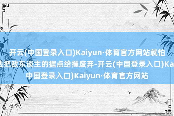 开云(中国登录入口)Kaiyun·体育官方网站就怕炮弹用完之前都没法把敌东谈主的据点给摧废弃-开云(中国登录入口)Kaiyun·体育官方网站