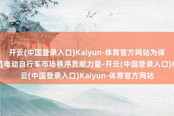 开云(中国登录入口)Kaiyun·体育官方网站为保障市民出行安全、规范电动自行车市场秩序贡献力量-开云(中国登录入口)Kaiyun·体育官方网站