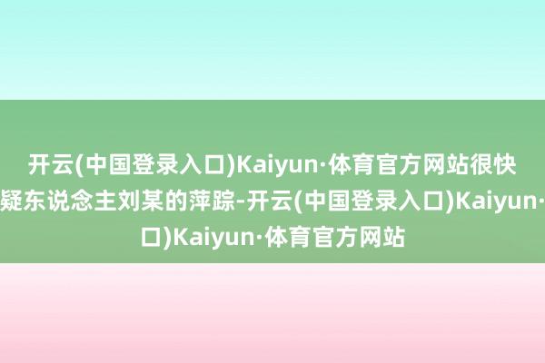 开云(中国登录入口)Kaiyun·体育官方网站很快细目了造孽嫌疑东说念主刘某的萍踪-开云(中国登录入口)Kaiyun·体育官方网站