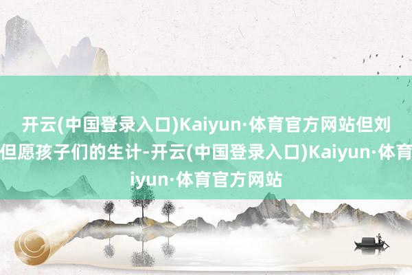 开云(中国登录入口)Kaiyun·体育官方网站但刘少奇佳耦但愿孩子们的生计-开云(中国登录入口)Kaiyun·体育官方网站