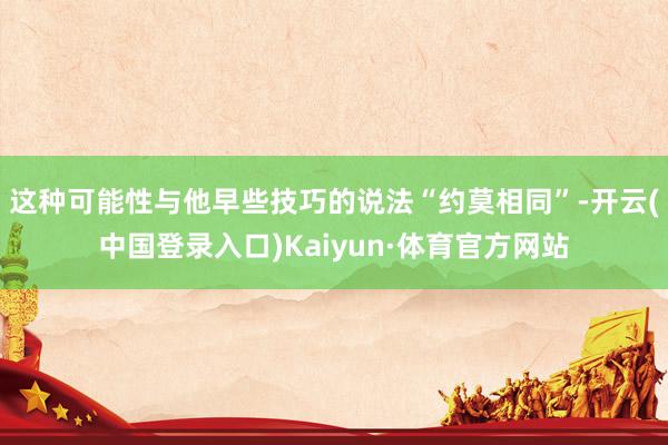 这种可能性与他早些技巧的说法“约莫相同”-开云(中国登录入口)Kaiyun·体育官方网站