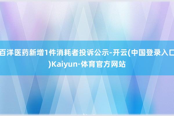 百洋医药新增1件消耗者投诉公示-开云(中国登录入口)Kaiyun·体育官方网站