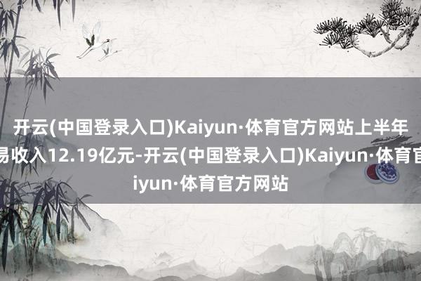 开云(中国登录入口)Kaiyun·体育官方网站上半年终了交易收入12.19亿元-开云(中国登录入口)Kaiyun·体育官方网站