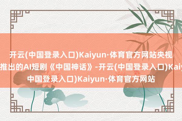 开云(中国登录入口)Kaiyun·体育官方网站央视频和清华大学衔接推出的AI短剧《中国神话》-开云(中国登录入口)Kaiyun·体育官方网站