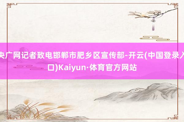 央广网记者致电邯郸市肥乡区宣传部-开云(中国登录入口)Kaiyun·体育官方网站