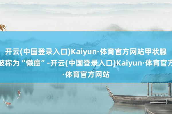 开云(中国登录入口)Kaiyun·体育官方网站甲状腺癌还被称为“懒癌”-开云(中国登录入口)Kaiyun·体育官方网站