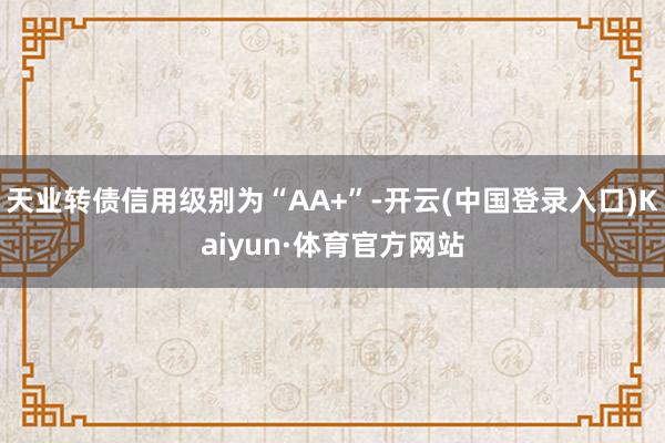 天业转债信用级别为“AA+”-开云(中国登录入口)Kaiyun·体育官方网站