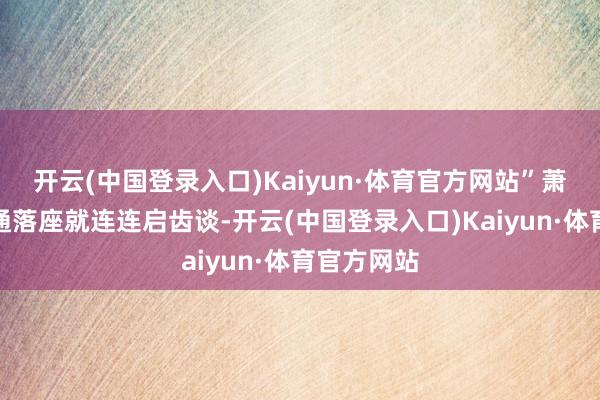 开云(中国登录入口)Kaiyun·体育官方网站”萧老一看张通落座就连连启齿谈-开云(中国登录入口)Kaiyun·体育官方网站