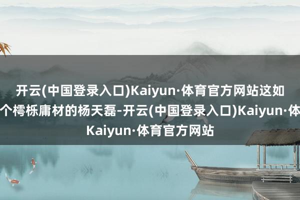 开云(中国登录入口)Kaiyun·体育官方网站这如故以前那一个樗栎庸材的杨天磊-开云(中国登录入口)Kaiyun·体育官方网站