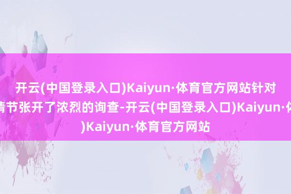 开云(中国登录入口)Kaiyun·体育官方网站针对今天的故事情节张开了浓烈的询查-开云(中国登录入口)Kaiyun·体育官方网站