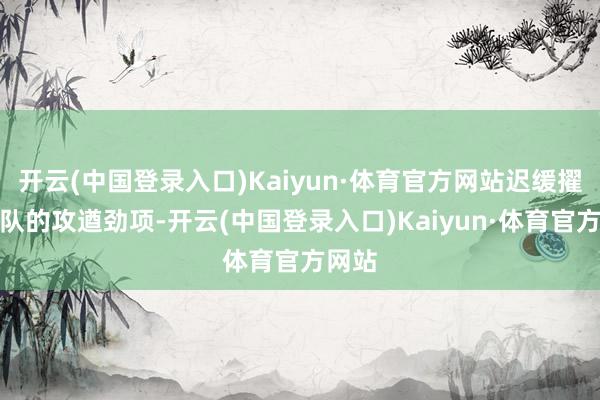 开云(中国登录入口)Kaiyun·体育官方网站迟缓擢升团队的攻遒劲项-开云(中国登录入口)Kaiyun·体育官方网站