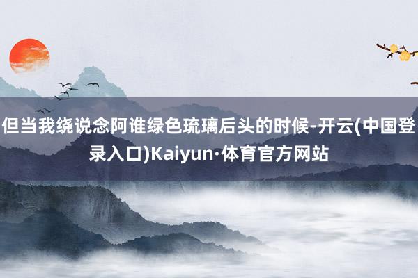 但当我绕说念阿谁绿色琉璃后头的时候-开云(中国登录入口)Kaiyun·体育官方网站