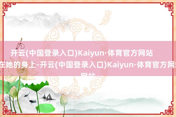 开云(中国登录入口)Kaiyun·体育官方网站        在她的身上-开云(中国登录入口)Kaiyun·体育官方网站