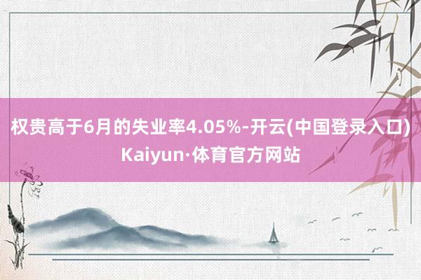 权贵高于6月的失业率4.05%-开云(中国登录入口)Kaiyun·体育官方网站