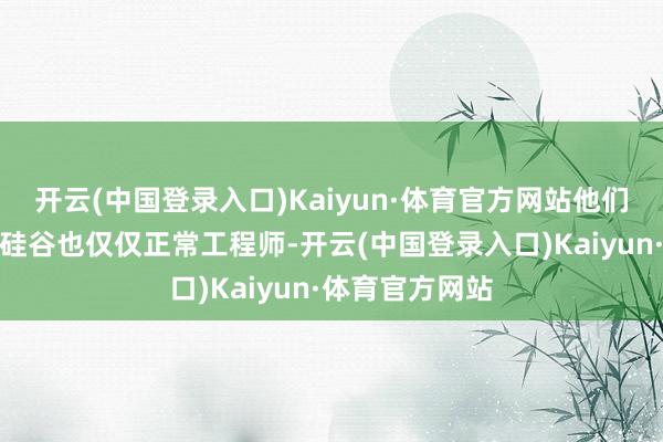 开云(中国登录入口)Kaiyun·体育官方网站他们到了好意思国硅谷也仅仅正常工程师-开云(中国登录入口)Kaiyun·体育官方网站