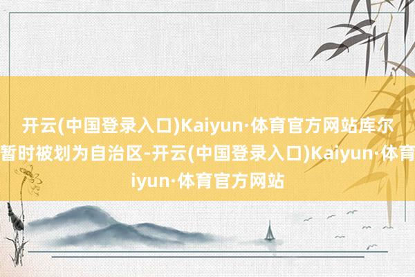 开云(中国登录入口)Kaiyun·体育官方网站库尔德斯坦将暂时被划为自治区-开云(中国登录入口)Kaiyun·体育官方网站