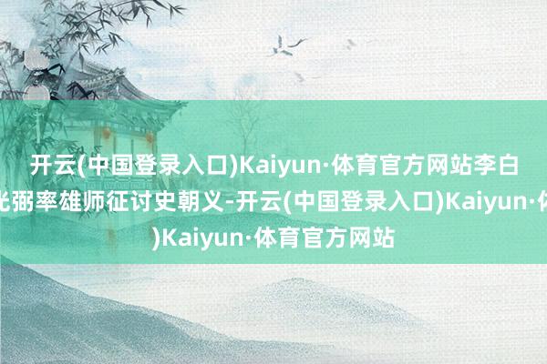 开云(中国登录入口)Kaiyun·体育官方网站李白听到名将李光弼率雄师征讨史朝义-开云(中国登录入口)Kaiyun·体育官方网站