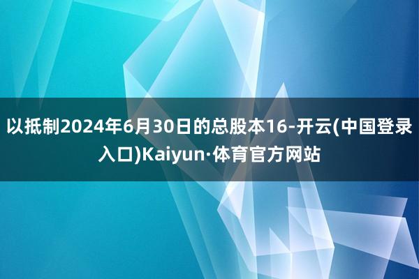 以抵制2024年6月30日的总股本16-开云(中国登录入口)Kaiyun·体育官方网站