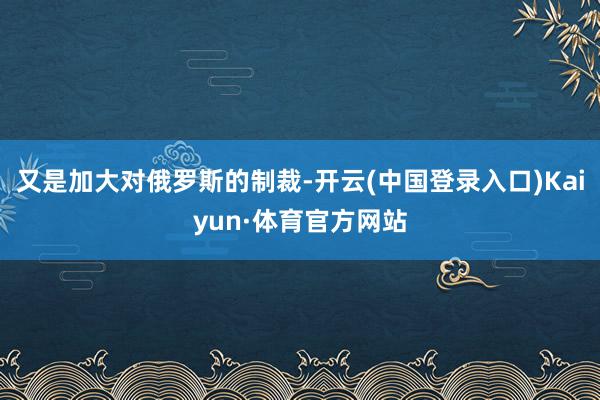 又是加大对俄罗斯的制裁-开云(中国登录入口)Kaiyun·体育官方网站