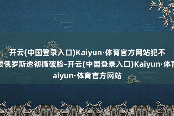 开云(中国登录入口)Kaiyun·体育官方网站犯不着为了它跟俄罗斯透彻撕破脸-开云(中国登录入口)Kaiyun·体育官方网站