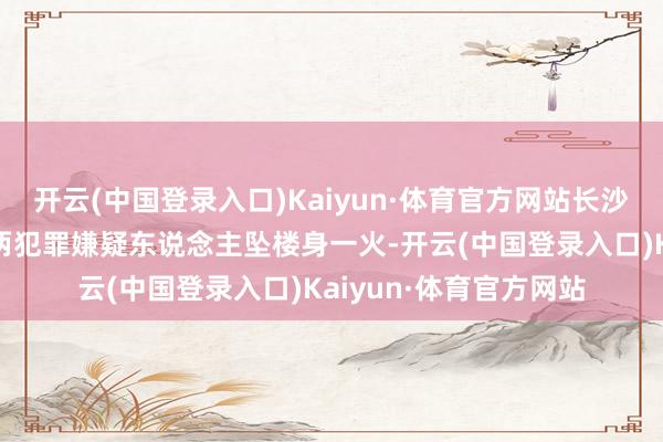 开云(中国登录入口)Kaiyun·体育官方网站长沙警方：刘某杰罹难，两犯罪嫌疑东说念主坠楼身一火-开云(中国登录入口)Kaiyun·体育官方网站