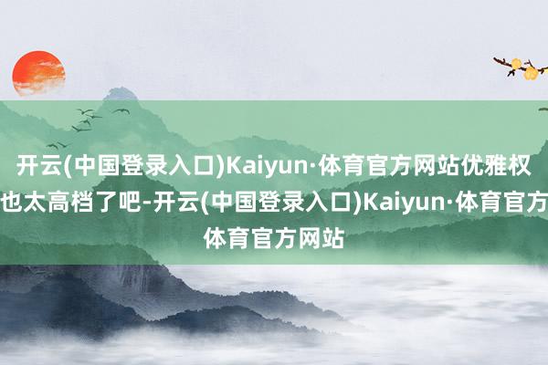 开云(中国登录入口)Kaiyun·体育官方网站优雅权贵、也太高档了吧-开云(中国登录入口)Kaiyun·体育官方网站