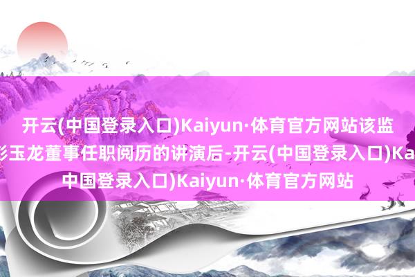 开云(中国登录入口)Kaiyun·体育官方网站该监管局在审核了对于彭玉龙董事任职阅历的讲演后-开云(中国登录入口)Kaiyun·体育官方网站