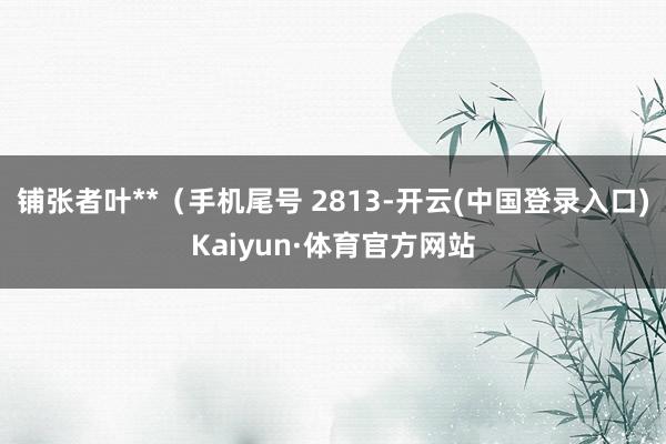 铺张者叶**（手机尾号 2813-开云(中国登录入口)Kaiyun·体育官方网站