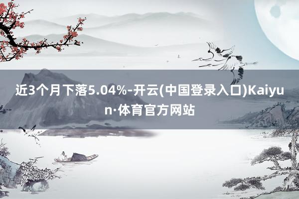 近3个月下落5.04%-开云(中国登录入口)Kaiyun·体育官方网站